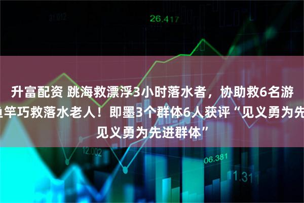 升富配资 跳海救漂浮3小时落水者,协助救6名游客,用鱼竿巧救落水老人!即墨3个群体6人获评“见义勇为先进群体”