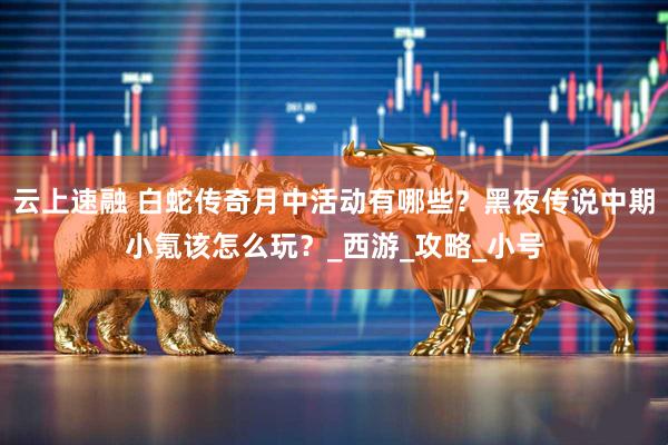 云上速融 白蛇传奇月中活动有哪些?黑夜传说中期小氪该怎么玩?_西游_攻略_小号