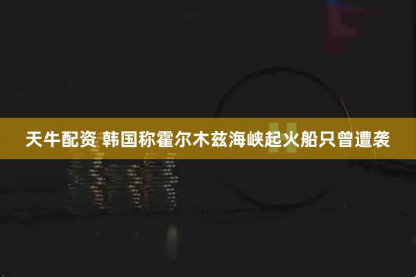 天牛配资 韩国称霍尔木兹海峡起火船只曾遭袭