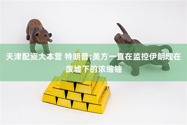 天津配资大本营 特朗普:美方一直在监控伊朗埋在废墟下的浓缩铀