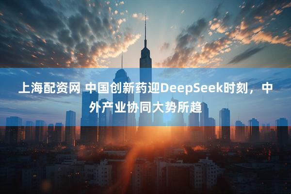 上海配资网 中国创新药迎DeepSeek时刻，中外产业协同大势所趋