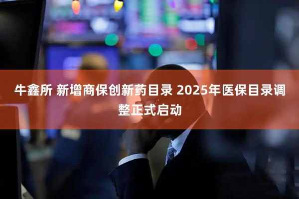 牛鑫所 新增商保创新药目录 2025年医保目录调整正式启动