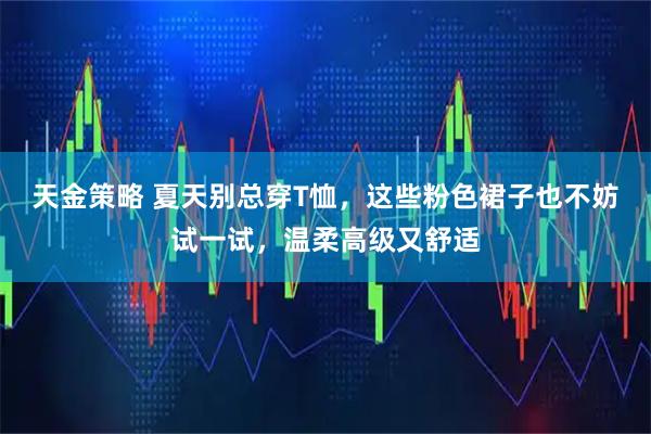 天金策略 夏天别总穿T恤，这些粉色裙子也不妨试一试，温柔高级又舒适