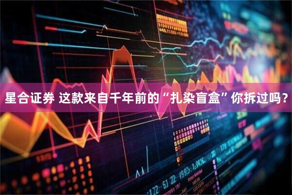 星合证券 这款来自千年前的“扎染盲盒”你拆过吗？