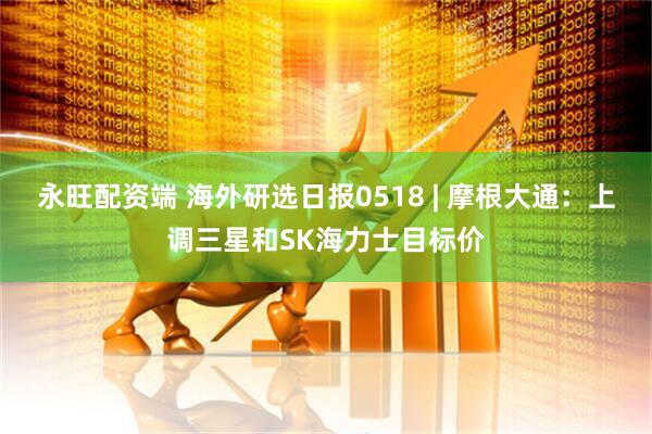 永旺配资端 海外研选日报0518 | 摩根大通:上调三星和SK海力士目标价