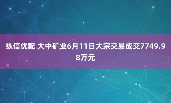 纵信优配 大中矿业6月11日大宗交易成交7749.98万元