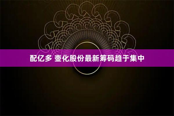 配亿多 壶化股份最新筹码趋于集中