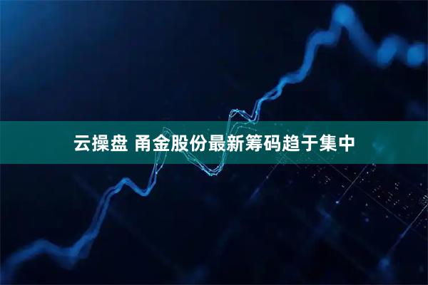 云操盘 甬金股份最新筹码趋于集中