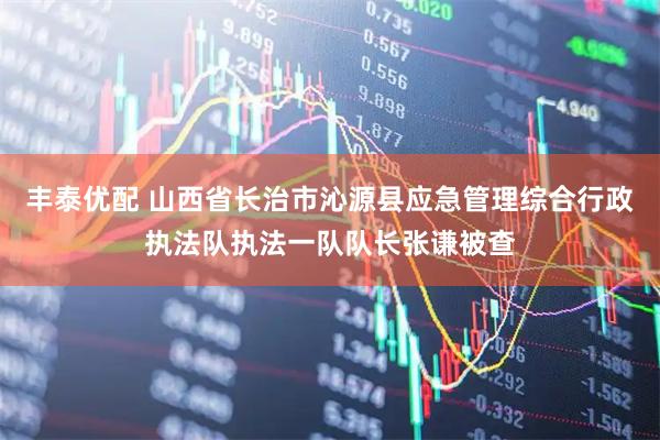 丰泰优配 山西省长治市沁源县应急管理综合行政执法队执法一队队长张谦被查