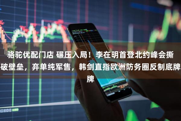 骆驼优配门店 碾压入局!李在明首登北约峰会撕破壁垒,弃单纯军售,韩剑直指欧洲防务圈反制底牌