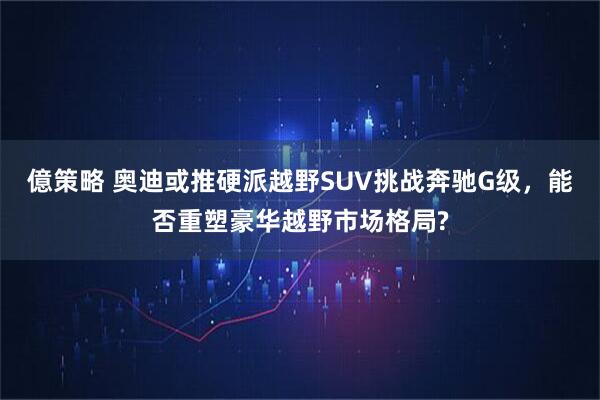 億策略 奥迪或推硬派越野SUV挑战奔驰G级，能否重塑豪华越野市场格局?