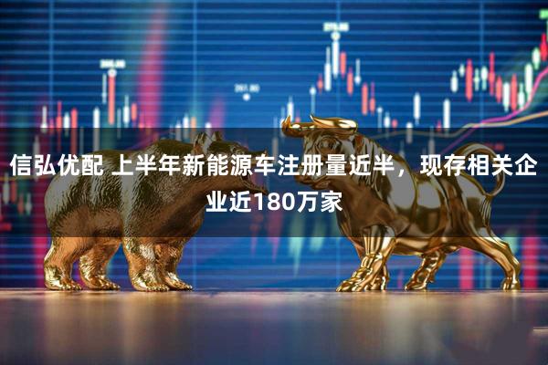 信弘优配 上半年新能源车注册量近半,现存相关企业近180万家