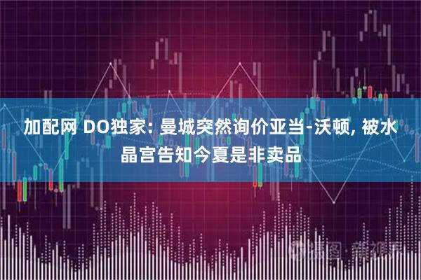 加配网 DO独家: 曼城突然询价亚当-沃顿, 被水晶宫告知今夏是非卖品