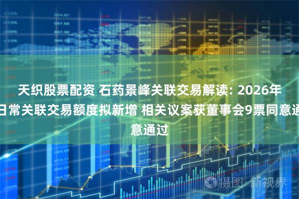 天织股票配资 石药景峰关联交易解读: 2026年度日常关联交易额度拟新增 相关议案获董事会9票同意通过