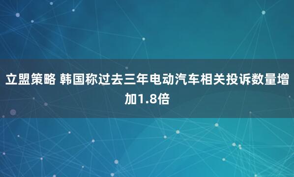 立盟策略 韩国称过去三年电动汽车相关投诉数量增加1.8倍