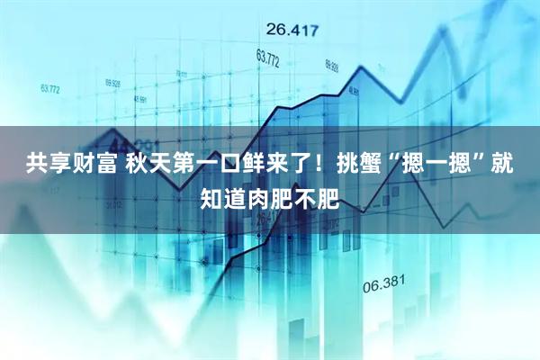 共享财富 秋天第一口鲜来了！挑蟹“摁一摁”就知道肉肥不肥