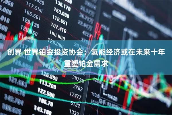 创界 世界铂金投资协会：氢能经济或在未来十年重塑铂金需求
