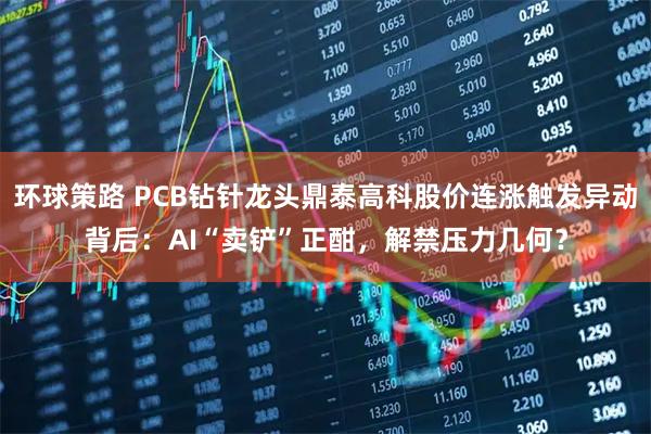 环球策路 PCB钻针龙头鼎泰高科股价连涨触发异动背后：AI“卖铲”正酣，解禁压力几何？